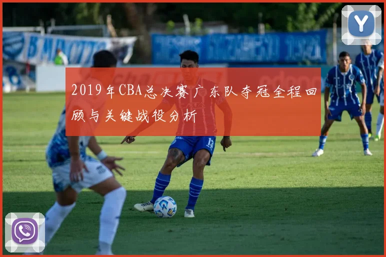 2019年CBA总决赛广东队夺冠全程回顾与关键战役分析