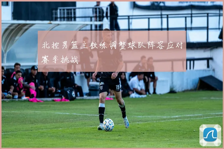 北控男篮主教练调整球队阵容应对赛季挑战